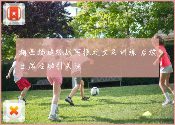 梅西场边观战阿根廷女足训练 后续出席活动引关注