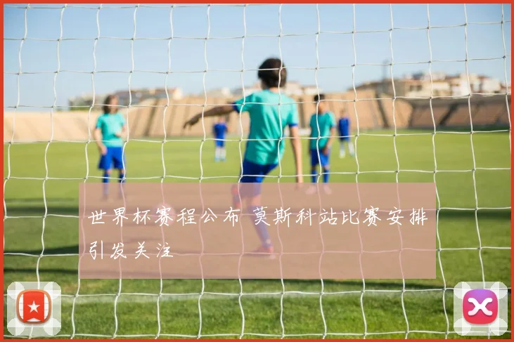 世界杯赛程公布 莫斯科站比赛安排引发关注