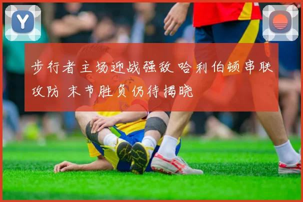步行者主场迎战强敌 哈利伯顿串联攻防 末节胜负仍待揭晓