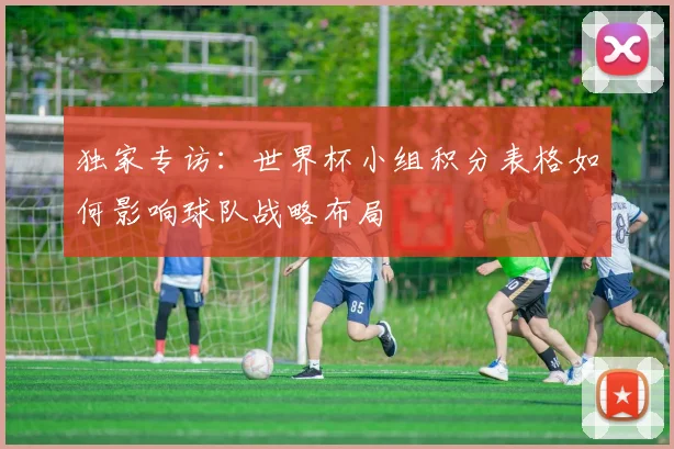 独家专访：世界杯小组积分表格如何影响球队战略布局