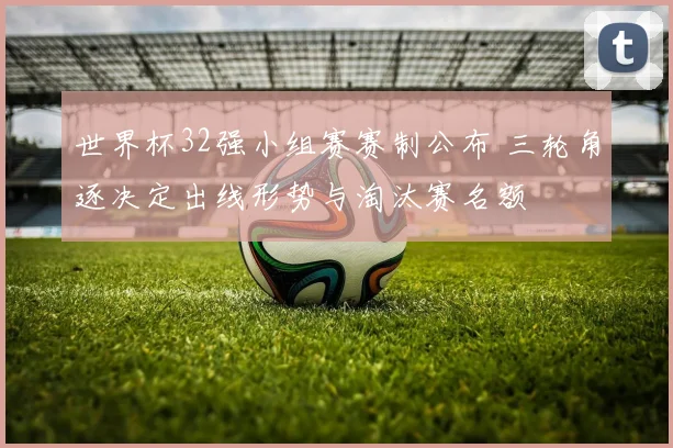 世界杯32强小组赛赛制公布 三轮角逐决定出线形势与淘汰赛名额