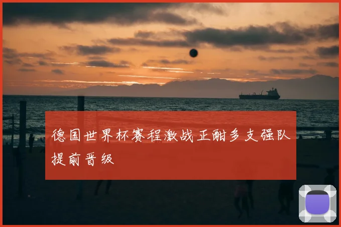 德国世界杯赛程激战正酣多支强队提前晋级