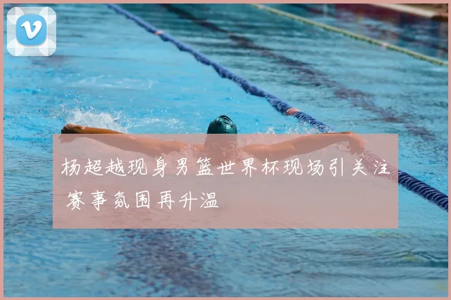 杨超越现身男篮世界杯现场引关注 赛事氛围再升温