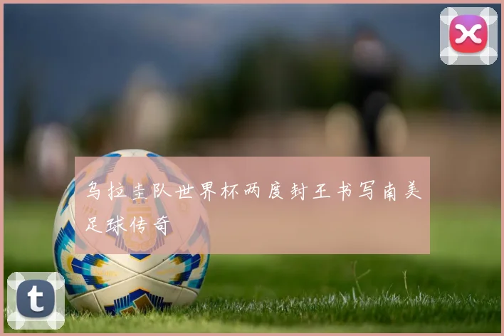 乌拉圭队世界杯两度封王书写南美足球传奇