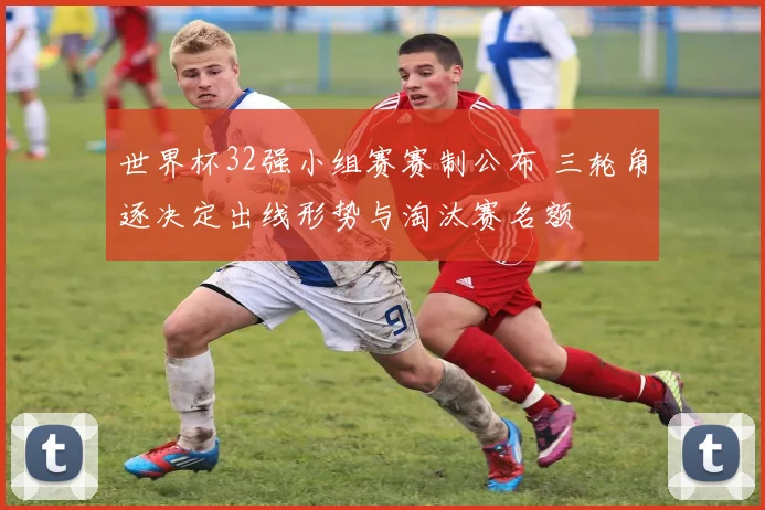 世界杯32强小组赛赛制公布 三轮角逐决定出线形势与淘汰赛名额