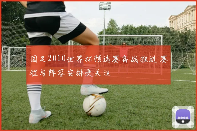 国足2010世界杯预选赛备战推进 赛程与阵容安排受关注