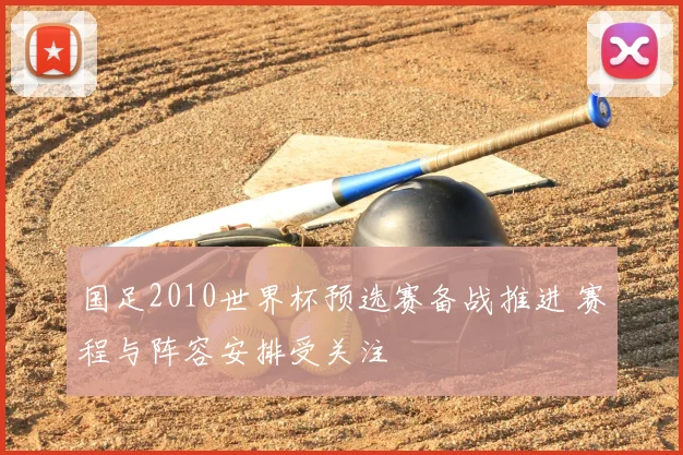 国足2010世界杯预选赛备战推进 赛程与阵容安排受关注