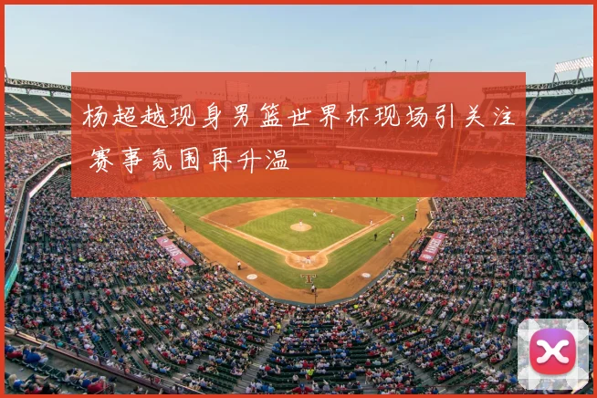 杨超越现身男篮世界杯现场引关注 赛事氛围再升温