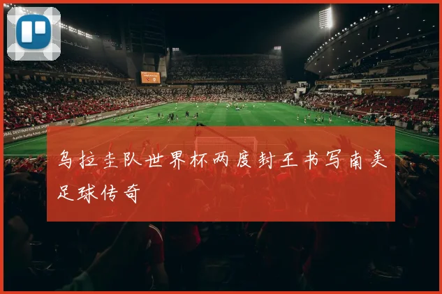 乌拉圭队世界杯两度封王书写南美足球传奇