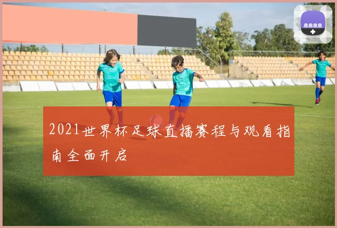 2021世界杯足球直播赛程与观看指南全面开启