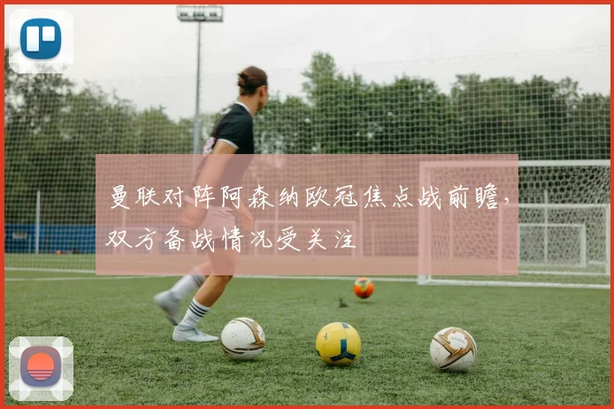 曼联对阵阿森纳欧冠焦点战前瞻，双方备战情况受关注