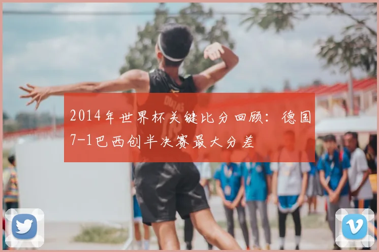 2014年世界杯关键比分回顾:德国7-1巴西创半决赛最大分差