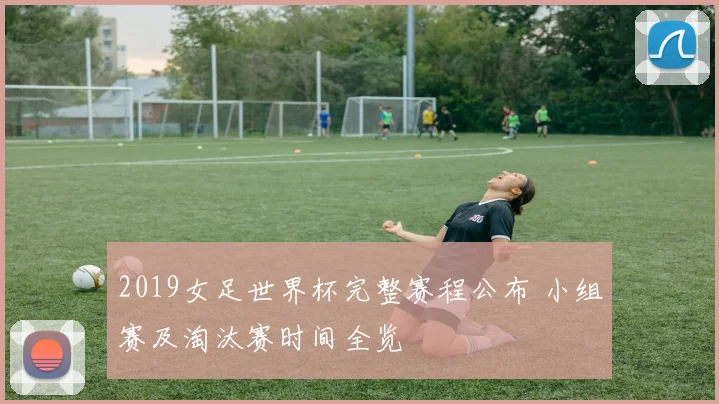 2019女足世界杯完整赛程公布 小组赛及淘汰赛时间全览