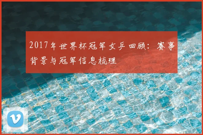 2017年世界杯冠军女乒回顾：赛事背景与冠军信息梳理