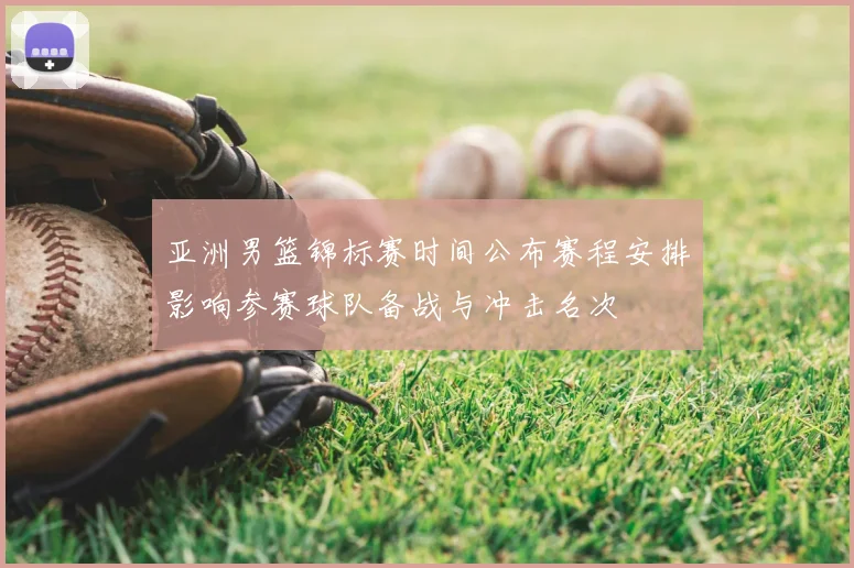 亚洲男篮锦标赛时间公布赛程安排影响参赛球队备战与冲击名次