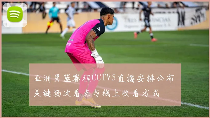 亚洲男篮赛程CCTV5直播安排公布 关键场次看点与线上收看方式