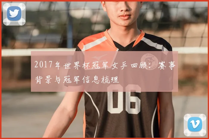 2017年世界杯冠军女乒回顾:赛事背景与冠军信息梳理