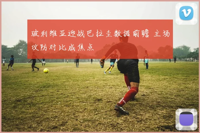玻利维亚迎战巴拉圭数据前瞻 主场攻防对比成焦点