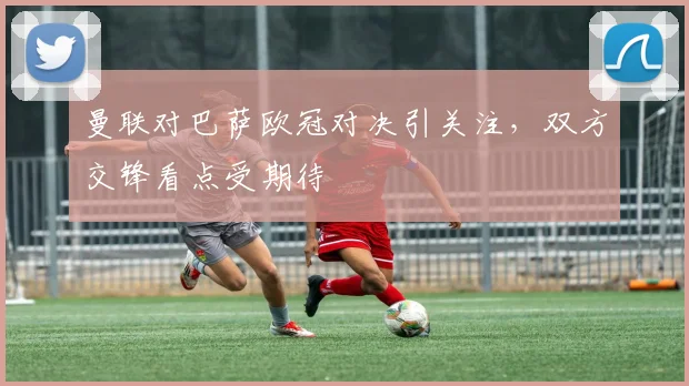 曼联对巴萨欧冠对决引关注，双方交锋看点受期待