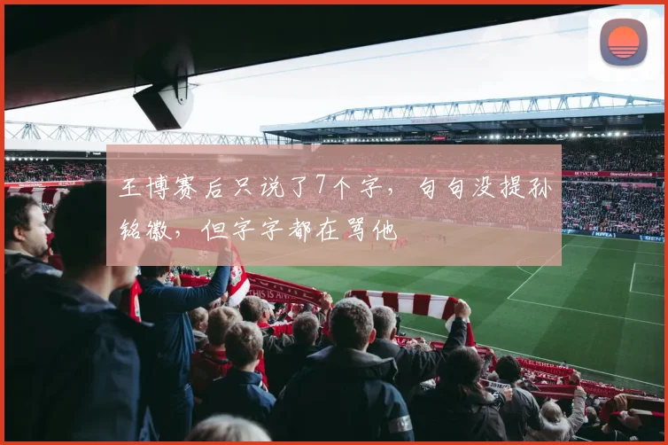 王博赛后只说了7个字,句句没提孙铭徽,但字字都在骂他