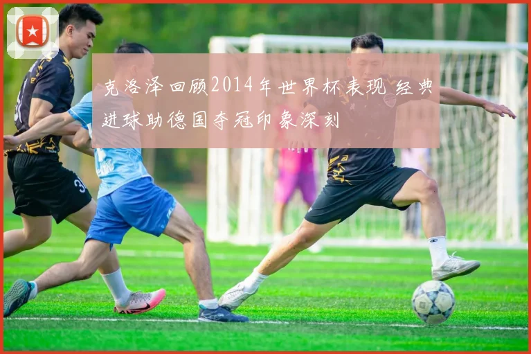 克洛泽回顾2014年世界杯表现 经典进球助德国夺冠印象深刻