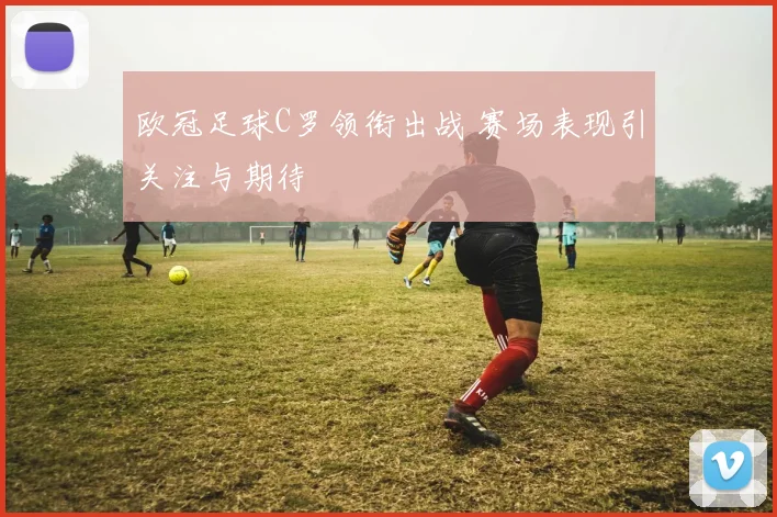 欧冠足球C罗领衔出战 赛场表现引关注与期待