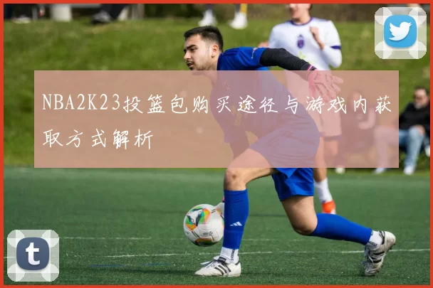 NBA2K23投篮包购买途径与游戏内获取方式解析
