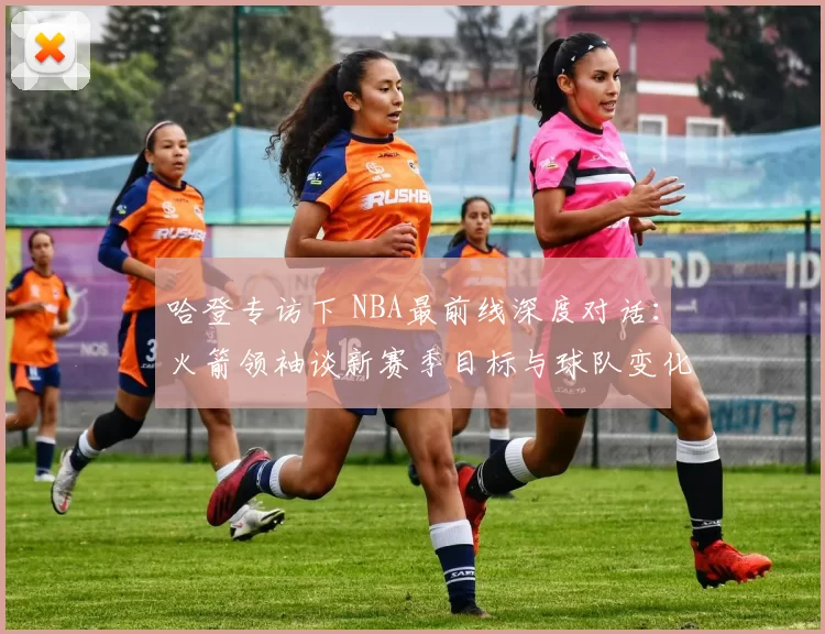 哈登专访下 NBA最前线深度对话：火箭领袖谈新赛季目标与球队变化