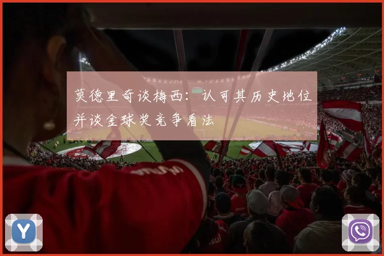 莫德里奇谈梅西：认可其历史地位并谈金球奖竞争看法