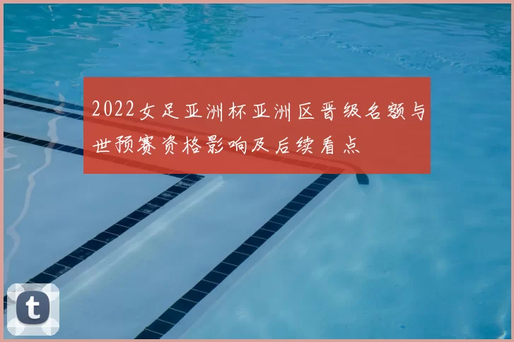 2022女足亚洲杯亚洲区晋级名额与世预赛资格影响及后续看点