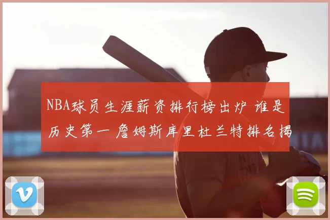 NBA球员生涯薪资排行榜出炉 谁是历史第一 詹姆斯库里杜兰特排名揭晓