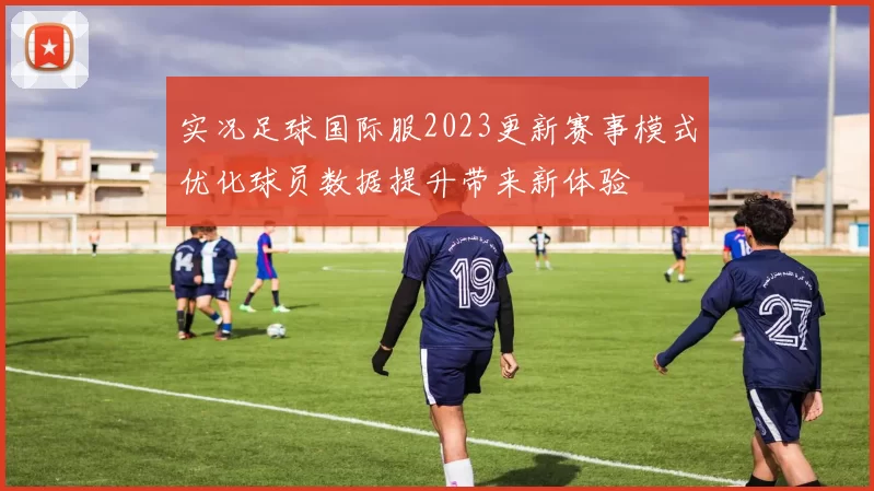 实况足球国际服2023更新赛事模式优化球员数据提升带来新体验