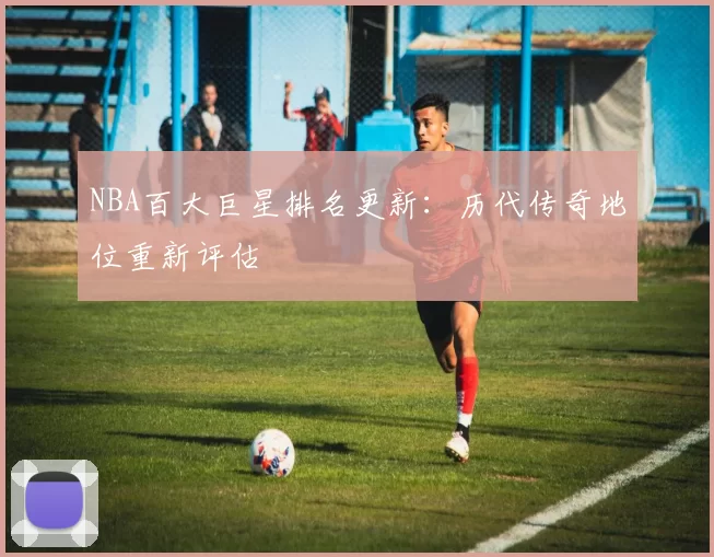 NBA百大巨星排名更新:历代传奇地位重新评估