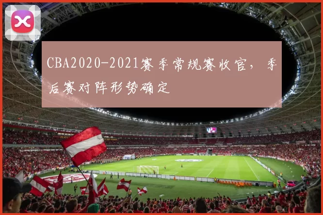 CBA2020-2021赛季常规赛收官，季后赛对阵形势确定