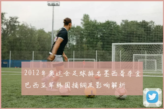 2012年奥运会足球排名墨西哥夺金巴西亚军韩国摘铜及影响解析
