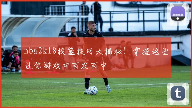 nba2k18投篮技巧大揭秘!掌握这些让你游戏中百发百中