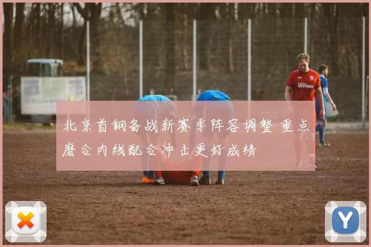 北京首钢备战新赛季阵容调整 重点磨合内线配合冲击更好成绩