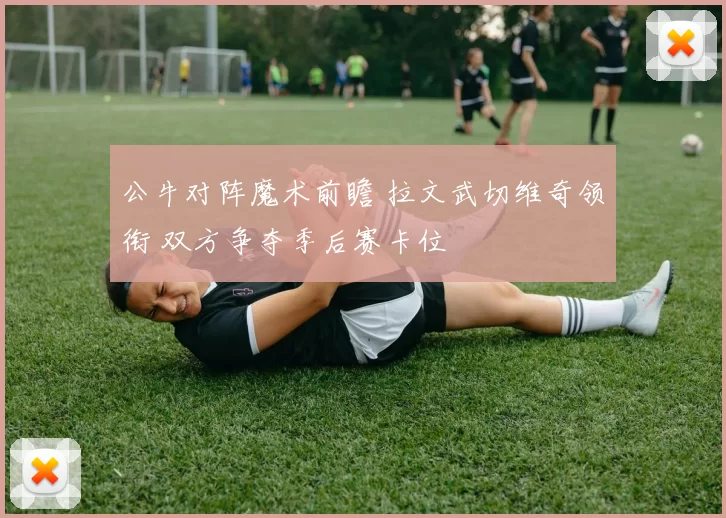 公牛对阵魔术前瞻 拉文武切维奇领衔 双方争夺季后赛卡位