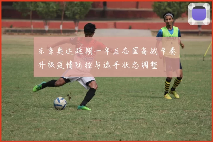 东京奥运延期一年后各国备战节奏升级疫情防控与选手状态调整