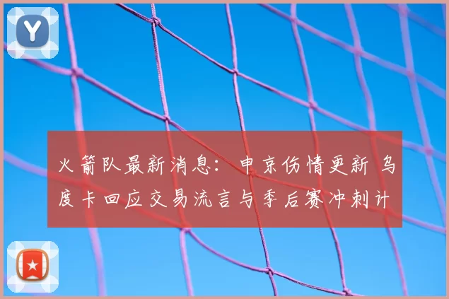 火箭队最新消息：申京伤情更新 乌度卡回应交易流言与季后赛冲刺计划