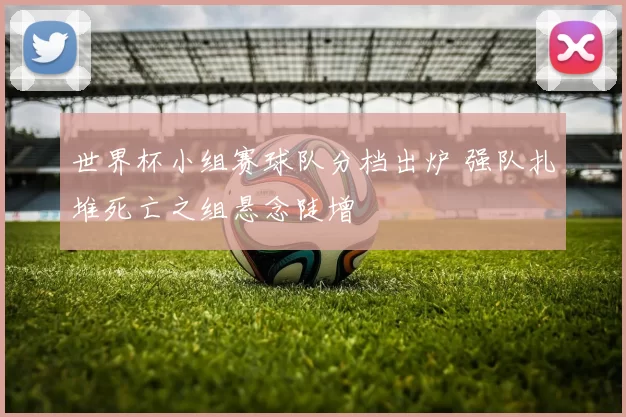 世界杯小组赛球队分档出炉 强队扎堆死亡之组悬念陡增