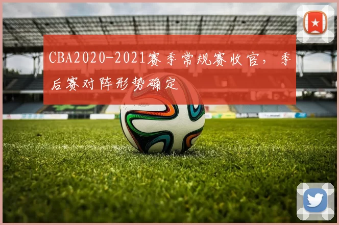 CBA2020-2021赛季常规赛收官，季后赛对阵形势确定