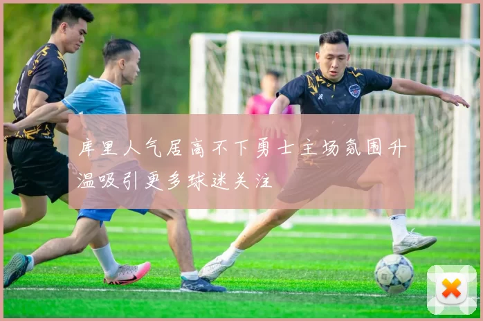 库里人气居高不下勇士主场氛围升温吸引更多球迷关注