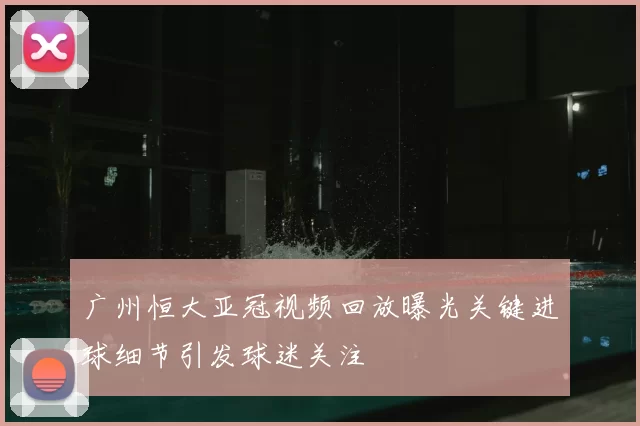 广州恒大亚冠视频回放曝光关键进球细节引发球迷关注