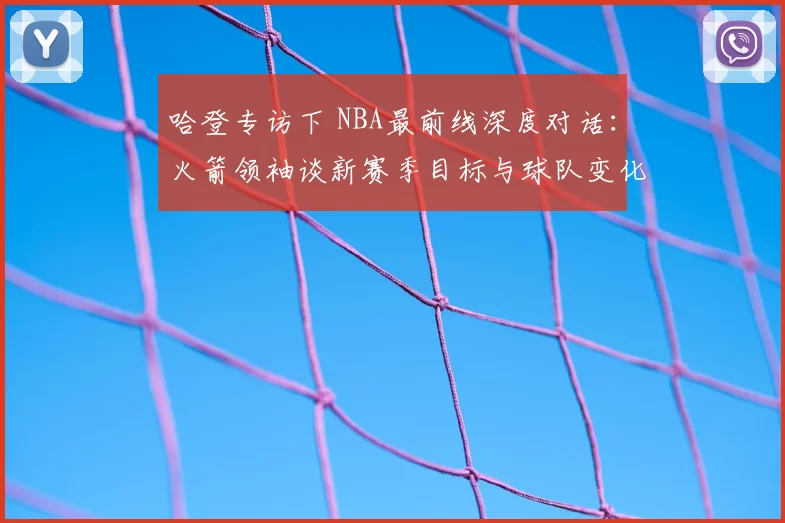 哈登专访下 NBA最前线深度对话：火箭领袖谈新赛季目标与球队变化