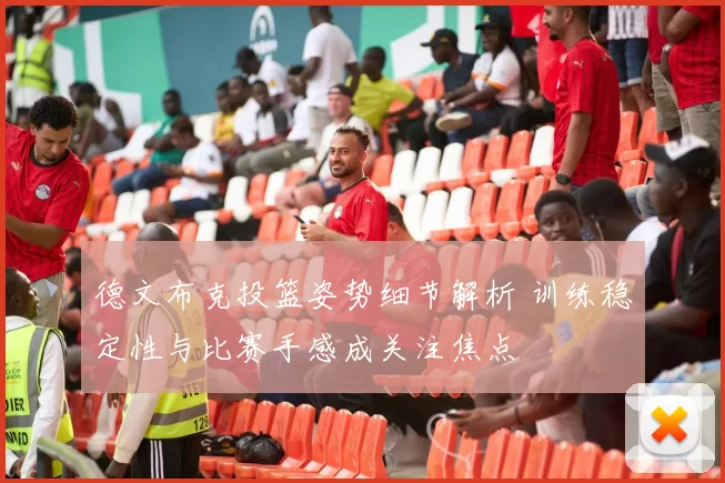 德文布克投篮姿势细节解析 训练稳定性与比赛手感成关注焦点