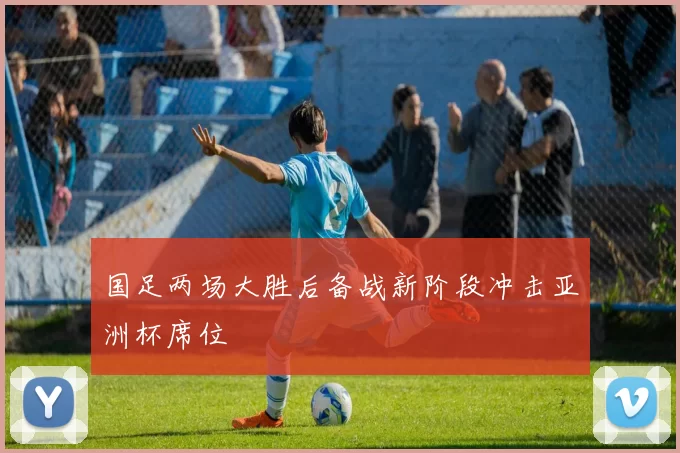 国足两场大胜后备战新阶段冲击亚洲杯席位