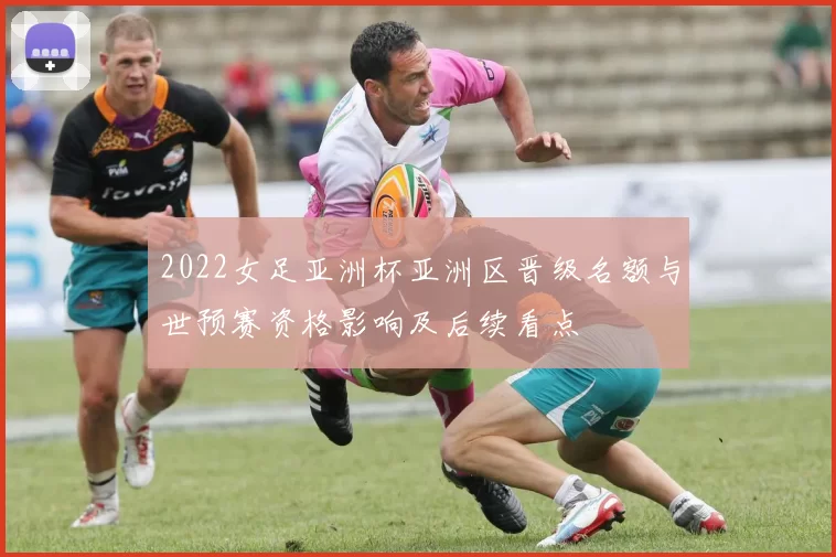 2022女足亚洲杯亚洲区晋级名额与世预赛资格影响及后续看点