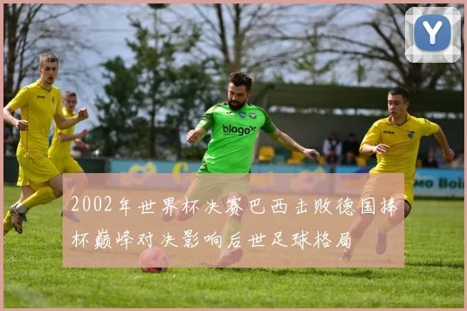 2002年世界杯决赛巴西击败德国捧杯巅峰对决影响后世足球格局