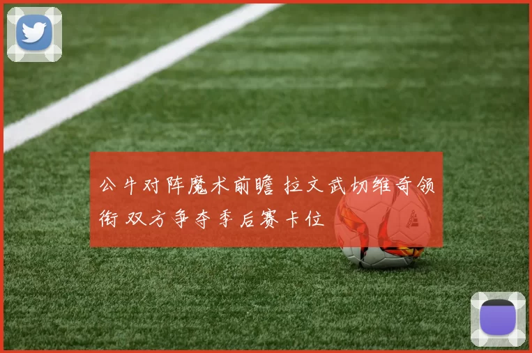 公牛对阵魔术前瞻 拉文武切维奇领衔 双方争夺季后赛卡位